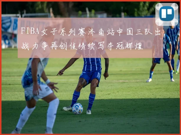 FIBA女子系列赛济南站中国三队出战力争再创佳绩续写夺冠辉煌
